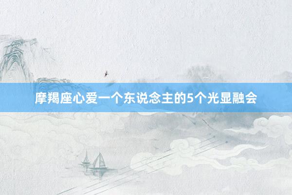 摩羯座心爱一个东说念主的5个光显融会