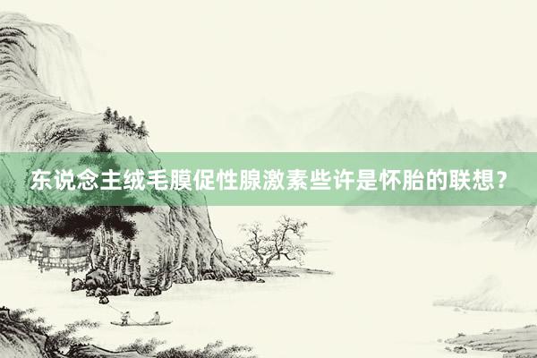 东说念主绒毛膜促性腺激素些许是怀胎的联想？