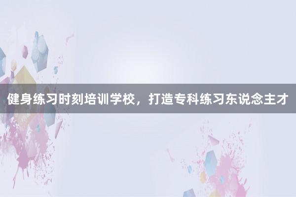 健身练习时刻培训学校，打造专科练习东说念主才