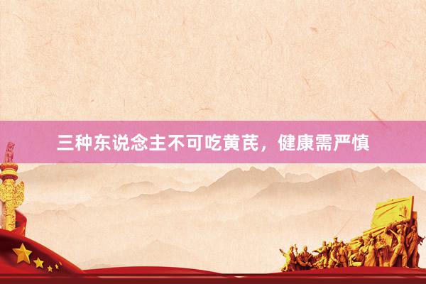 三种东说念主不可吃黄芪,健康需严慎