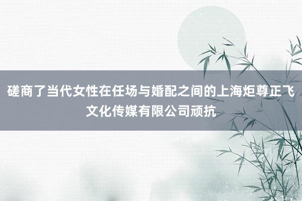 磋商了当代女性在任场与婚配之间的上海炬尊正飞文化传媒有限公司顽抗