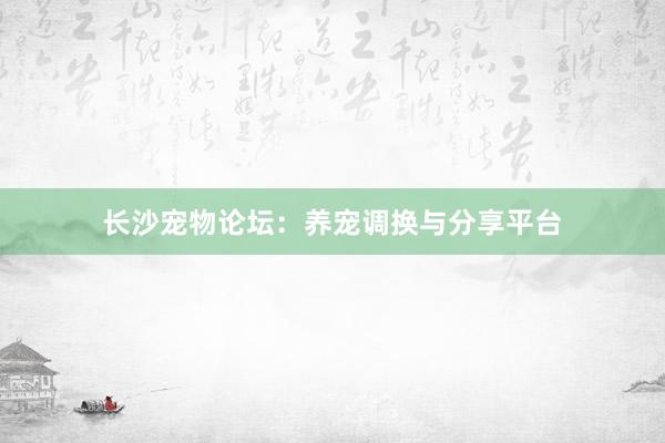 长沙宠物论坛：养宠调换与分享平台